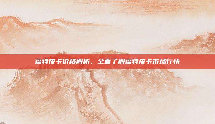 福特皮卡价格解析,全面了解福特皮卡市场行情