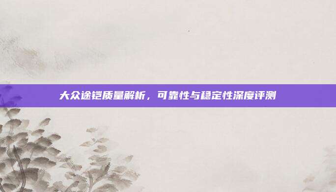 大众途铠质量解析,可靠性与稳定性深度评测