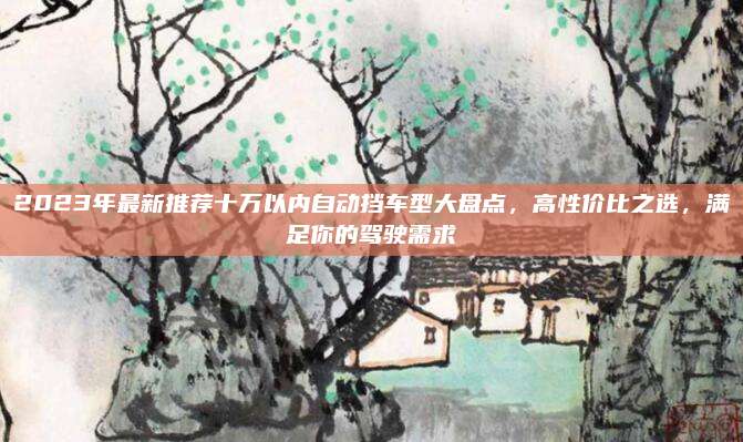 2023年最新推荐十万以内自动挡车型大盘点,高性价比之选,满足你的驾驶需求