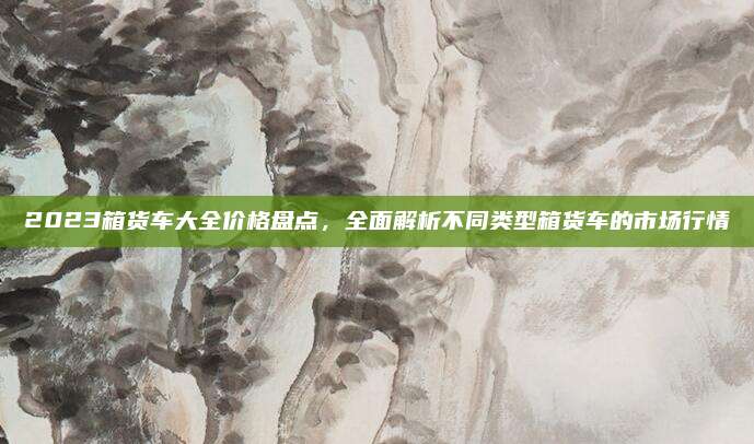 2023箱货车大全价格盘点,全面解析不同类型箱货车的市场行情