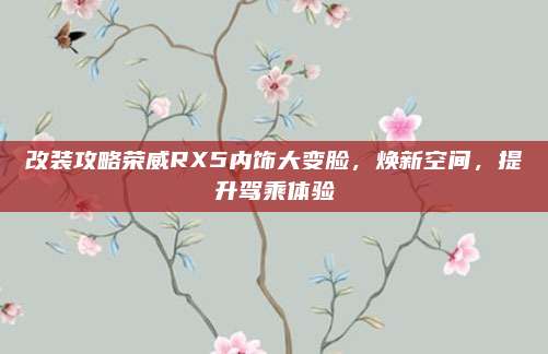 改装攻略荣威RX5内饰大变脸,焕新空间,提升驾乘体验