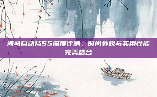 海马自动挡S5深度评测,时尚外观与实用性能完美结合