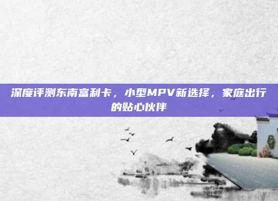 深度评测东南富利卡,小型MPV新选择,家庭出行的贴心伙伴