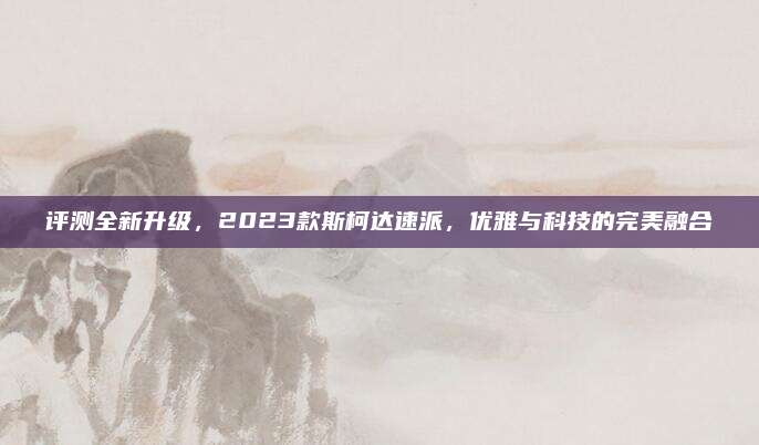 评测全新升级,2023款斯柯达速派,优雅与科技的完美融合