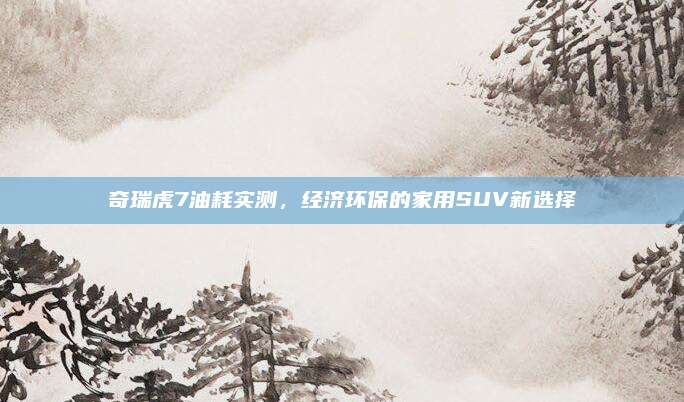 奇瑞虎7油耗实测,经济环保的家用SUV新选择