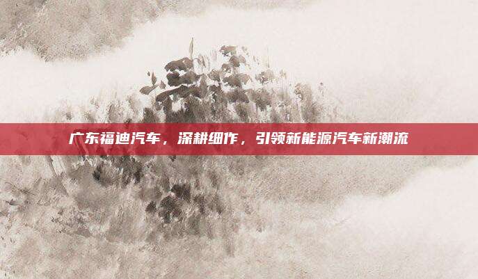 广东福迪汽车,深耕细作,引领新能源汽车新潮流