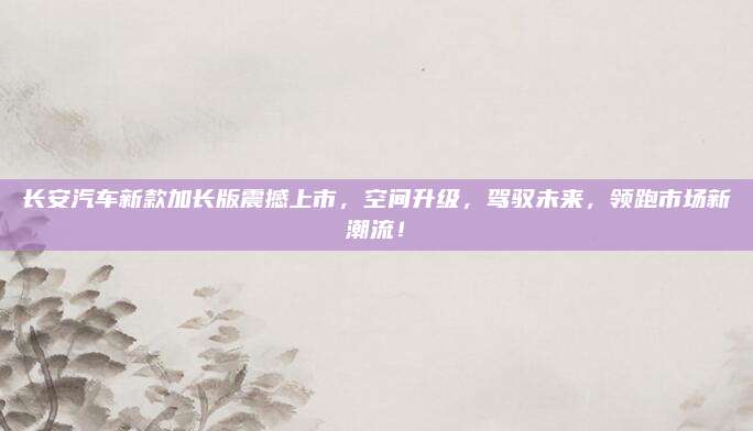 长安汽车新款加长版震撼上市,空间升级,驾驭未来,领跑市场新潮流!