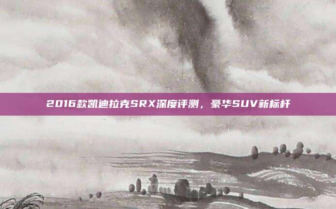 2016款凯迪拉克SRX深度评测,豪华SUV新标杆