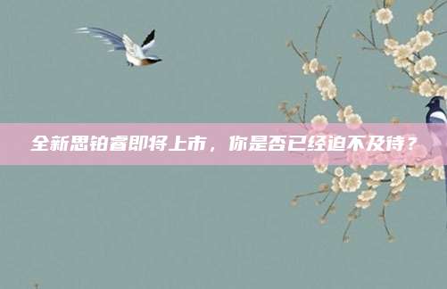全新思铂睿即将上市,你是否已经迫不及待?