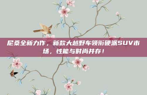 尼桑全新力作,新款大越野车领衔硬派SUV市场,性能与时尚并存!
