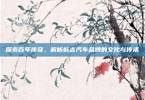 探索百年传奇,解析标志汽车品牌的文化与传承