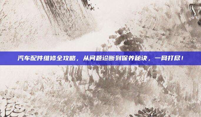 汽车配件维修全攻略，从问题诊断到保养秘诀，一网打尽！