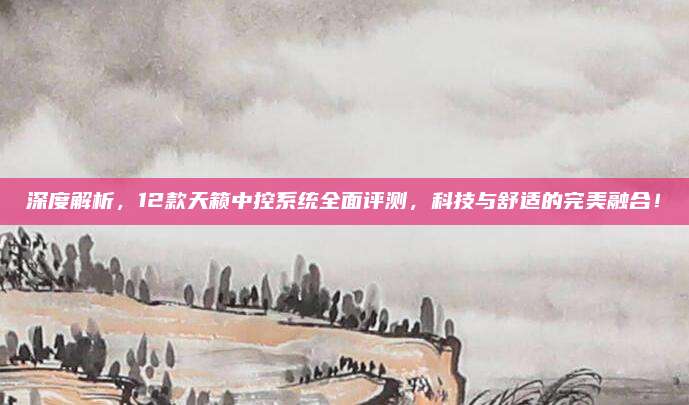 深度解析,12款天籁中控系统全面评测,科技与舒适的完美融合!