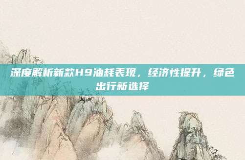 深度解析新款H9油耗表现,经济性提升,绿色出行新选择