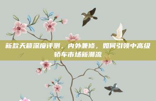新款天籁深度评测,内外兼修,如何引领中高级轿车市场新潮流