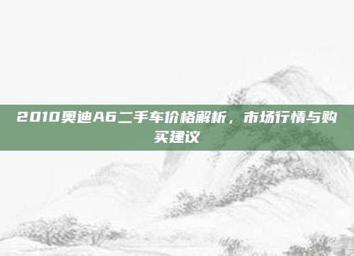 2010奥迪A6二手车价格解析,市场行情与购买建议