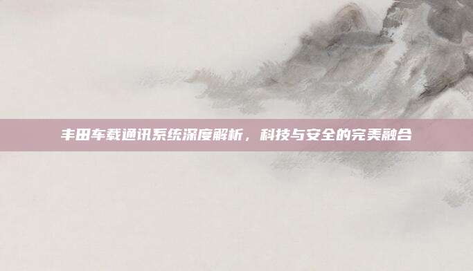 丰田车载通讯系统深度解析,科技与安全的完美融合