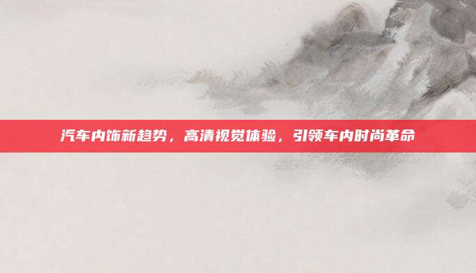 汽车内饰新趋势,高清视觉体验,引领车内时尚革命