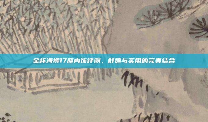 金杯海狮17座内饰评测,舒适与实用的完美结合