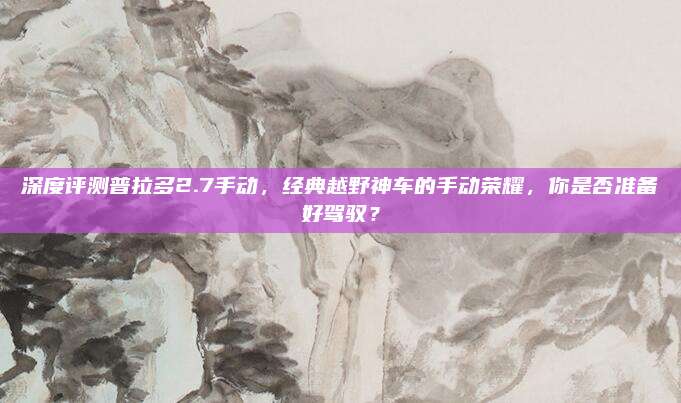 深度评测普拉多2.7手动,经典越野神车的手动荣耀,你是否准备好驾驭?