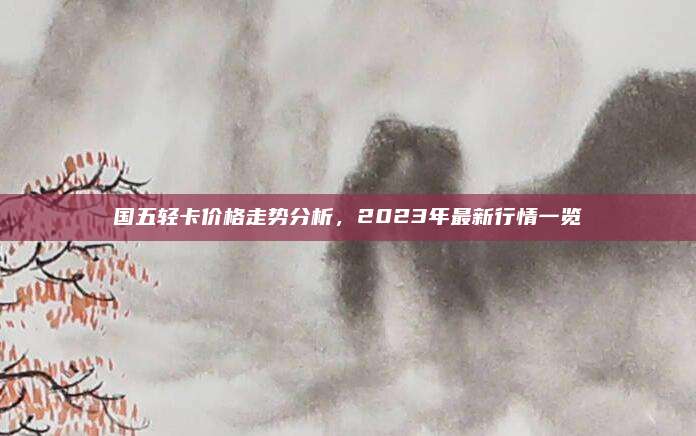 国五轻卡价格走势分析，2023年最新行情一览