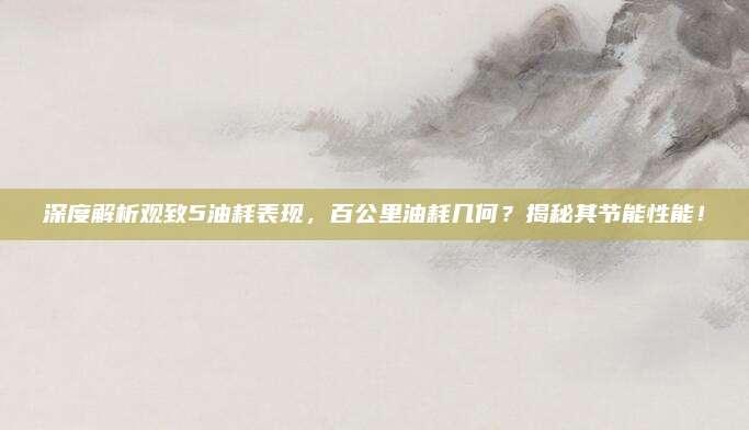 深度解析观致5油耗表现,百公里油耗几何?揭秘其节能性能!