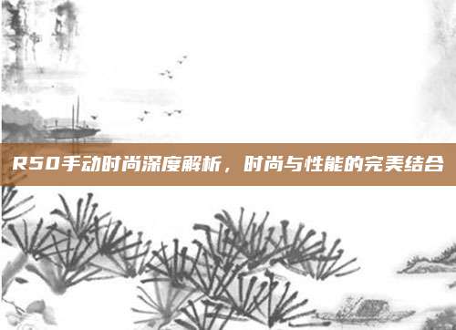 R50手动时尚深度解析,时尚与性能的完美结合
