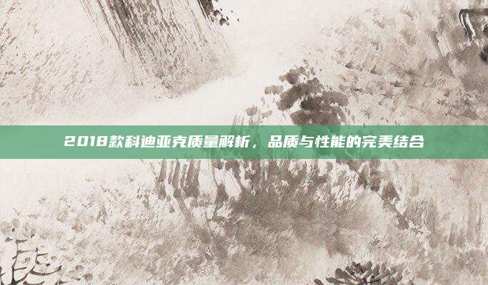 2018款科迪亚克质量解析,品质与性能的完美结合
