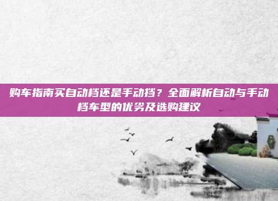 购车指南买自动档还是手动挡?全面解析自动与手动档车型的优劣及选购建议