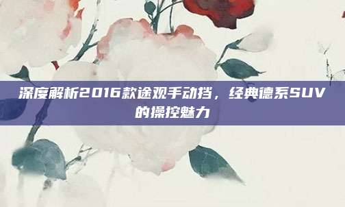 深度解析2016款途观手动挡,经典德系SUV的操控魅力
