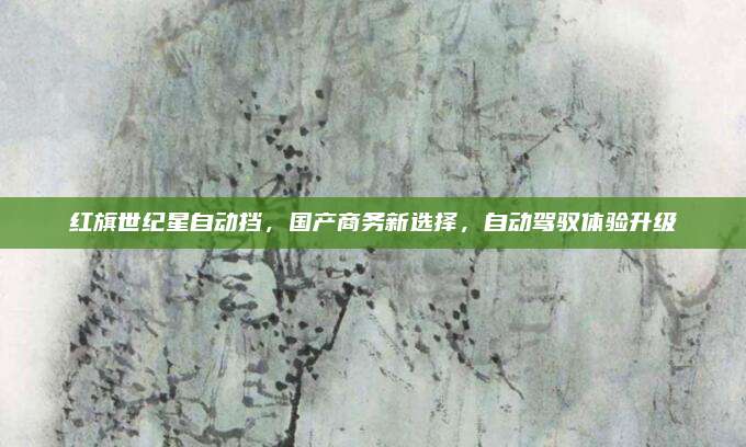 红旗世纪星自动挡,国产商务新选择,自动驾驭体验升级