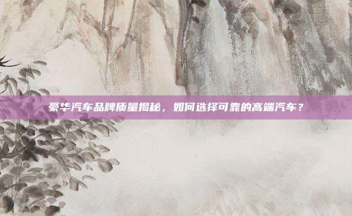 豪华汽车品牌质量揭秘,如何选择可靠的高端汽车?