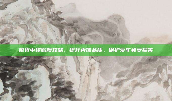 锐界中控贴膜攻略,提升内饰品质,保护爱车免受损害