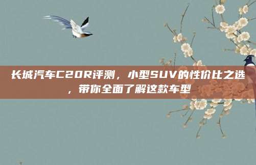 长城汽车C20R评测,小型SUV的性价比之选,带你全面了解这款车型