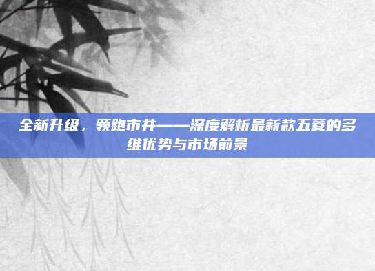 全新升级,领跑市井——深度解析最新款五菱的多维优势与市场前景