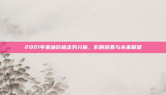 2021年柴油价格走势分析，影响因素与未来展望