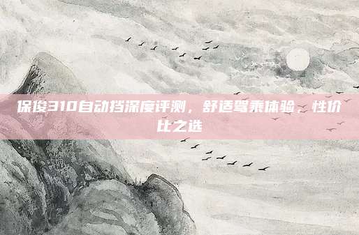 保俊310自动挡深度评测,舒适驾乘体验,性价比之选