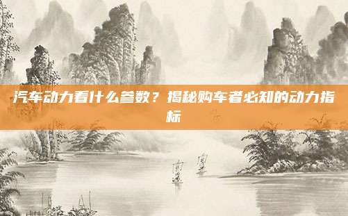 汽车动力看什么参数?揭秘购车者必知的动力指标