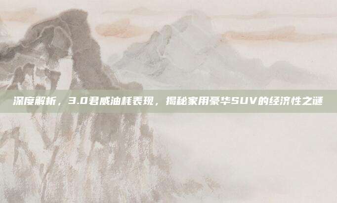 深度解析,3.0君威油耗表现,揭秘家用豪华SUV的经济性之谜