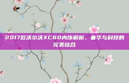 2017款沃尔沃XC60内饰解析,奢华与科技的完美结合