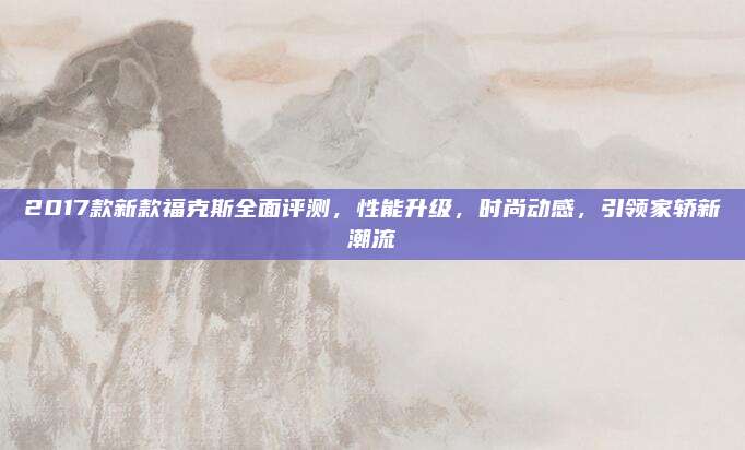 2017款新款福克斯全面评测,性能升级,时尚动感,引领家轿新潮流
