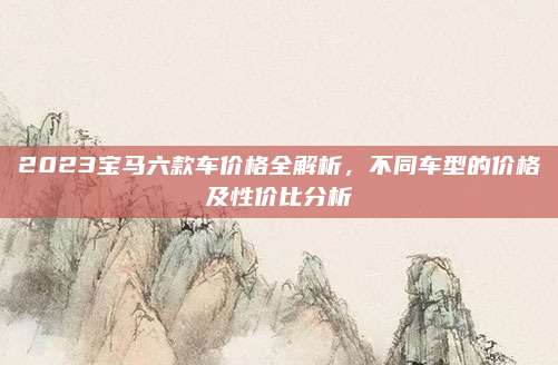 2023宝马六款车价格全解析，不同车型的价格及性价比分析