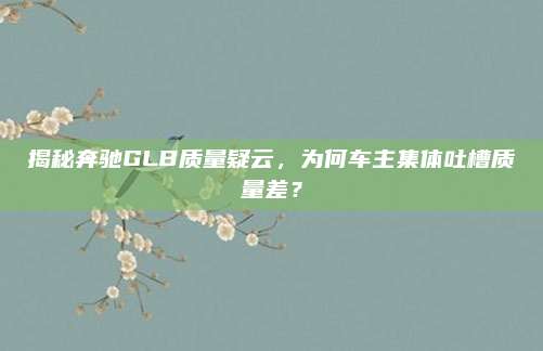 揭秘奔驰GLB质量疑云,为何车主集体吐槽质量差?