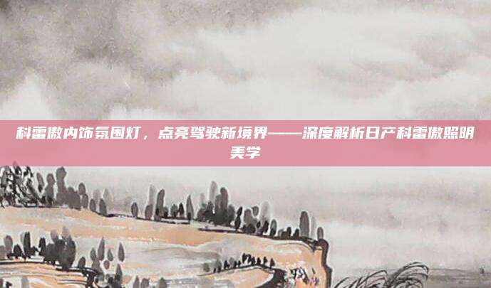 科雷傲内饰氛围灯,点亮驾驶新境界——深度解析日产科雷傲照明美学