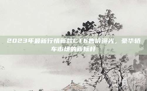 2023年最新行情新款CT6售价曝光,豪华轿车市场的新标杆