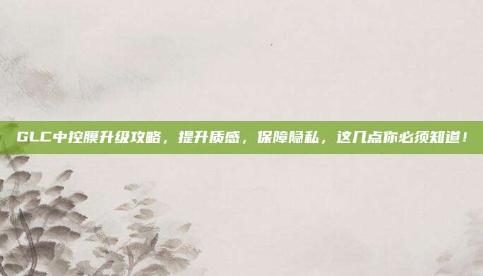 GLC中控膜升级攻略，提升质感，保障隐私，这几点你必须知道！