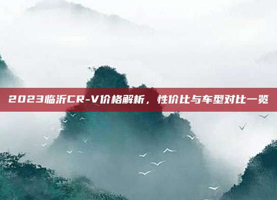2023临沂CR-V价格解析,性价比与车型对比一览