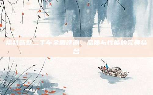 福特新款二手车全面评测,品质与性能的完美结合