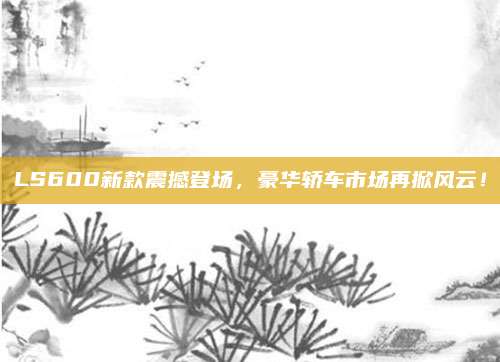 LS600新款震撼登场,豪华轿车市场再掀风云!