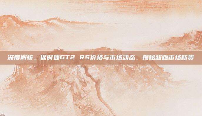 深度解析，保时捷GT2 RS价格与市场动态，揭秘超跑市场新贵